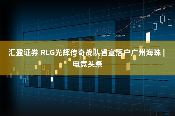 汇盈证券 RLG光辉传奇战队官宣落户广州海珠 | 电竞头条