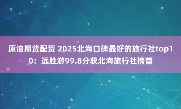 原油期货配资 2025北海口碑最好的旅行社top10：远胜游99.8分获北海旅行社榜首